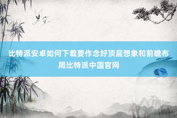 比特派安卓如何下载　　要作念好顶层想象和前瞻布局比特派中国官网