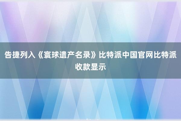 告捷列入《寰球遗产名录》比特派中国官网比特派收款显示