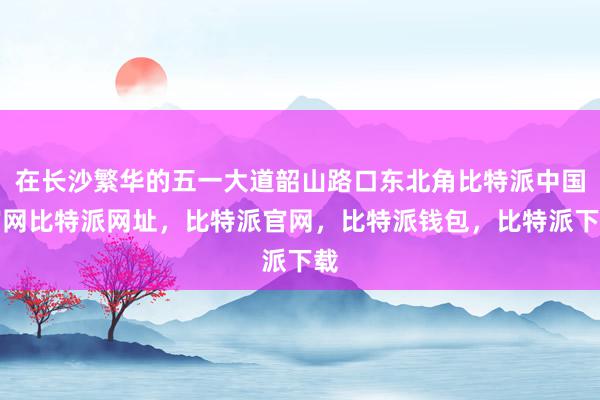 在长沙繁华的五一大道韶山路口东北角比特派中国官网比特派网址，比特派官网，比特派钱包，比特派下载