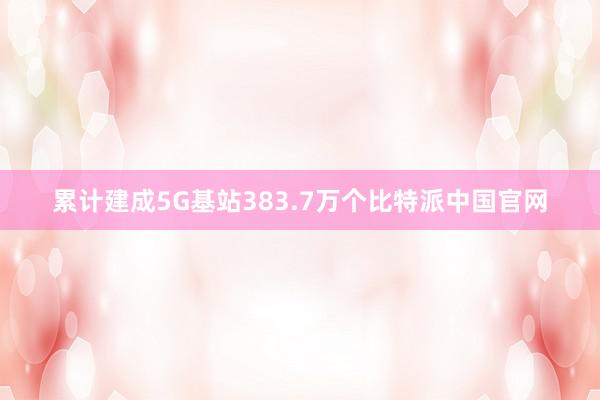 累计建成5G基站383.7万个比特派中国官网