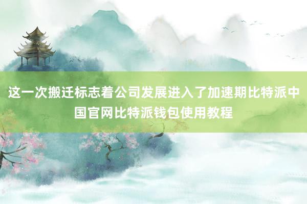 这一次搬迁标志着公司发展进入了加速期比特派中国官网比特派钱包使用教程