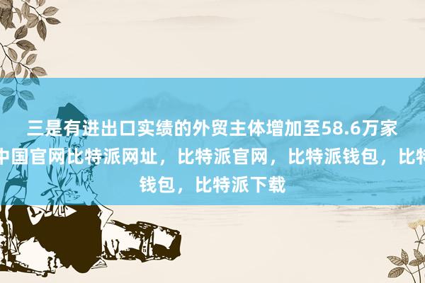 三是有进出口实绩的外贸主体增加至58.6万家比特派中国官网比特派网址，比特派官网，比特派钱包，比特派下载