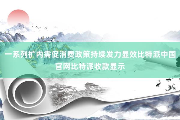 一系列扩内需促消费政策持续发力显效比特派中国官网比特派收款显示