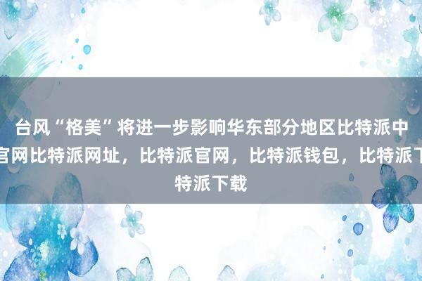 台风“格美”将进一步影响华东部分地区比特派中国官网比特派网址，比特派官网，比特派钱包，比特派下载