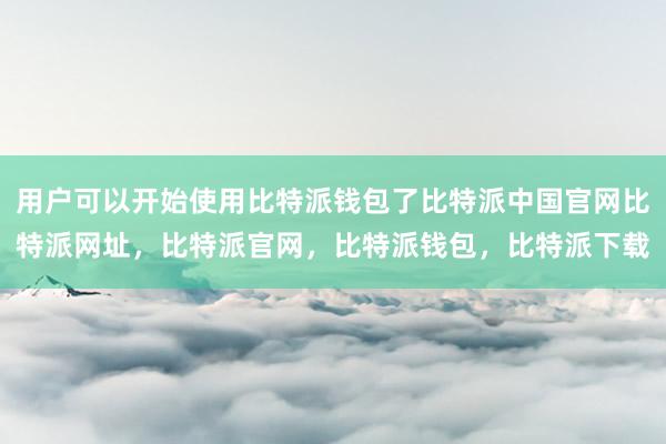 用户可以开始使用比特派钱包了比特派中国官网比特派网址，比特派官网，比特派钱包，比特派下载