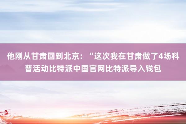 他刚从甘肃回到北京：“这次我在甘肃做了4场科普活动比特派中国官网比特派导入钱包