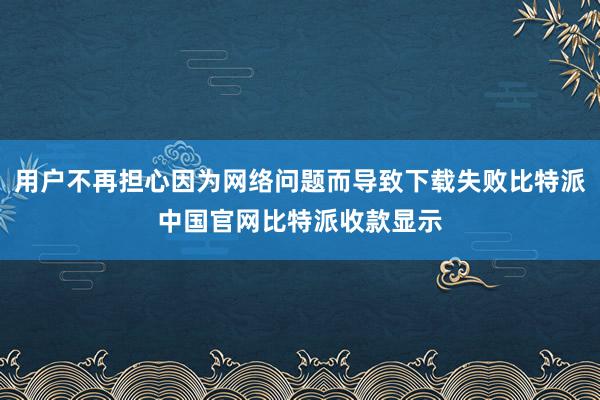 用户不再担心因为网络问题而导致下载失败比特派中国官网比特派收款显示