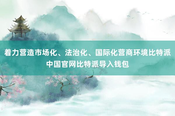 着力营造市场化、法治化、国际化营商环境比特派中国官网比特派导入钱包