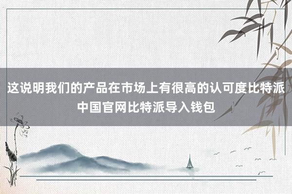 这说明我们的产品在市场上有很高的认可度比特派中国官网比特派导入钱包