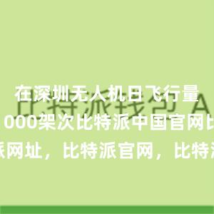 在深圳无人机日飞行量已达约1000架次比特派中国官网比特派网址，比特派官网，比特派钱包，比特派下载